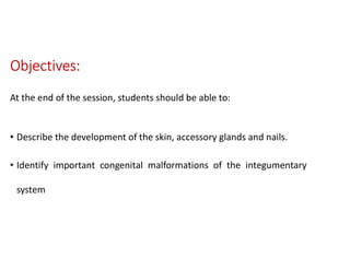 Objectives:
At the end of the session, students should be able to:
• Describe the development of the skin, accessory glands and nails.
• Identify important congenital malformations of the integumentary
system
 