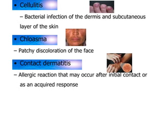 • Cellulitis 
– Bacterial infection of the dermis and subcutaneous 
layer of the skin 
• Chloasma 
– Patchy discoloration of the face 
• Contact dermatitis 
– Allergic reaction that may occur after initial contact or 
as an acquired response 
 