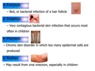 • Furuncle 
– Boil, or bacterial infection of a hair follicle 
• Impetigo 
– Very contagious bacterial skin infection that occurs most 
often in children 
• Psoriasis 
– Chronic skin disorder in which too many epidermal cells are 
produced 
• Rashes 
– May result from viral infection, especially in children 
 