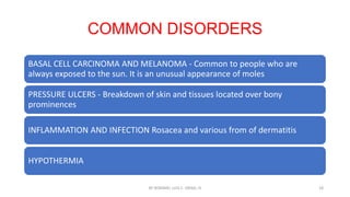 COMMON DISORDERS
BASAL CELL CARCINOMA AND MELANOMA - Common to people who are
always exposed to the sun. It is an unusual appearance of moles
PRESSURE ULCERS - Breakdown of skin and tissues located over bony
prominences
INFLAMMATION AND INFECTION Rosacea and various from of dermatitis
HYPOTHERMIA
BY ROMMEL LUIS C. ISRAEL III 18
 