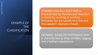 EXAMPLE OF
THE
CLASSIFICATION
BY
ROMMEL
LUIS
C.
ISRAEL
III
6
CHRONOLOGICALLY AGED SKIN is
characterized by thinness and reduction
in elasticity resulting to wrinkles
formation but are usually very fine and
thus appears relatively smooth.
EXTRINSIC AGING OR PHOTOAGED SKIN
is characterized as deep wrinkles, sagging
and a leathery appearance
 