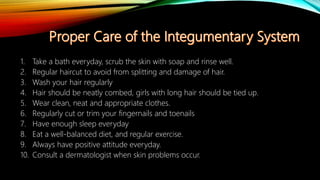 1. Take a bath everyday, scrub the skin with soap and rinse well.
2. Regular haircut to avoid from splitting and damage of hair.
3. Wash your hair regularly
4. Hair should be neatly combed, girls with long hair should be tied up.
5. Wear clean, neat and appropriate clothes.
6. Regularly cut or trim your fingernails and toenails
7. Have enough sleep everyday
8. Eat a well-balanced diet, and regular exercise.
9. Always have positive attitude everyday.
10. Consult a dermatologist when skin problems occur.
 