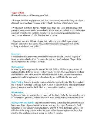 Types of hair
Humans have three different types of hair:
Lanugo, the fine, unpigmented hair that covers nearly the entire body of a fetus,
although most has been replaced with vellus by the time of the baby's birth
Vellus hair, the short, downy, "peach fuzz" body hair (also unpigmented) that
grows in most places on the human body. While it occurs in both sexes, and makes
up much of the hair in children, men have a much smaller percentage (around
10%) vellus whereas 2/3 of a female's hair is vellus.
Terminal hair, the fully developed hair, which is generally longer, coarser,
thicker, and darker than vellus hair, and often is found in regions such as the
axillary, male beard, and pubic.
Structure:
Flexible strand-like structure produced by the hair follicle. Consists largely of
fused keratinized cells. Chief regions of a hair are: shaft and root. Shape of the
shaft determines the shape of the hair.
Hair pigment
Is made by melanocytes at the base of the hair follicle. Different proportions of
melanin lead to different colors (yellow, black, brown). They combine to produce
all varieties of hair color. Gray or white hair results from a decrease in melanin
production and the replacement of melanin by air bubbles in the hair shaft.
Hair Follicle Extends from the epidermal surface to the dermis. The deep end of
the follicle is expanded forming a bulb. A knot of sensory nerve endings (root hair
plexus) wraps around the bulb. Hair acts as sensitive touch receptors.
Distribution
Millions of hairs are scattered over nearly all the body. Only the lips, nipples, parts
of the external genitalia, and the thick skin areas of the palms and soles lack hair.
Hair growth and density are influenced by many factors including nutrition and
hormones. Rate of growth varies with sex and age. Averages 2mm/week. Each
follicle goes through growth cycles (active growth & rest). Life span varies. The
follicles of the scalp remain active for years before becoming inactive for a few
months. The eyebrows remain active for only 3-4 months.
 