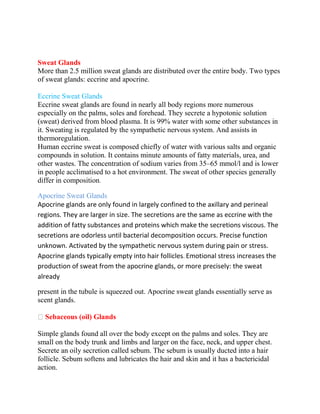 Sweat Glands
More than 2.5 million sweat glands are distributed over the entire body. Two types
of sweat glands: eccrine and apocrine.
Eccrine Sweat Glands
Eccrine sweat glands are found in nearly all body regions more numerous
especially on the palms, soles and forehead. They secrete a hypotonic solution
(sweat) derived from blood plasma. It is 99% water with some other substances in
it. Sweating is regulated by the sympathetic nervous system. And assists in
thermoregulation.
Human eccrine sweat is composed chiefly of water with various salts and organic
compounds in solution. It contains minute amounts of fatty materials, urea, and
other wastes. The concentration of sodium varies from 35–65 mmol/l and is lower
in people acclimatised to a hot environment. The sweat of other species generally
differ in composition.
Apocrine Sweat Glands
Apocrine glands are only found in largely confined to the axillary and perineal
regions. They are larger in size. The secretions are the same as eccrine with the
addition of fatty substances and proteins which make the secretions viscous. The
secretions are odorless until bacterial decomposition occurs. Precise function
unknown. Activated by the sympathetic nervous system during pain or stress.
Apocrine glands typically empty into hair follicles. Emotional stress increases the
production of sweat from the apocrine glands, or more precisely: the sweat
already
present in the tubule is squeezed out. Apocrine sweat glands essentially serve as
scent glands.
Sebaceous (oil) Glands
Simple glands found all over the body except on the palms and soles. They are
small on the body trunk and limbs and larger on the face, neck, and upper chest.
Secrete an oily secretion called sebum. The sebum is usually ducted into a hair
follicle. Sebum softens and lubricates the hair and skin and it has a bactericidal
action.
 