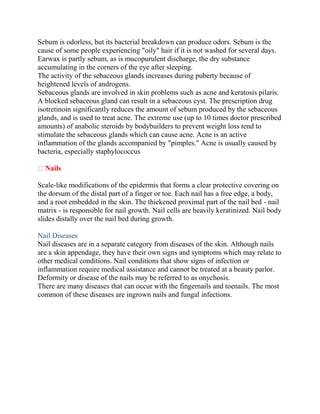 Sebum is odorless, but its bacterial breakdown can produce odors. Sebum is the
cause of some people experiencing "oily" hair if it is not washed for several days.
Earwax is partly sebum, as is mucopurulent discharge, the dry substance
accumulating in the corners of the eye after sleeping.
The activity of the sebaceous glands increases during puberty because of
heightened levels of androgens.
Sebaceous glands are involved in skin problems such as acne and keratosis pilaris.
A blocked sebaceous gland can result in a sebaceous cyst. The prescription drug
isotretinoin significantly reduces the amount of sebum produced by the sebaceous
glands, and is used to treat acne. The extreme use (up to 10 times doctor prescribed
amounts) of anabolic steroids by bodybuilders to prevent weight loss tend to
stimulate the sebaceous glands which can cause acne. Acne is an active
inflammation of the glands accompanied by "pimples." Acne is usually caused by
bacteria, especially staphylococcus
Nails
Scale-like modifications of the epidermis that forms a clear protective covering on
the dorsum of the distal part of a finger or toe. Each nail has a free edge, a body,
and a root embedded in the skin. The thickened proximal part of the nail bed - nail
matrix - is responsible for nail growth. Nail cells are heavily keratinized. Nail body
slides distally over the nail bed during growth.
Nail Diseases
Nail diseases are in a separate category from diseases of the skin. Although nails
are a skin appendage, they have their own signs and symptoms which may relate to
other medical conditions. Nail conditions that show signs of infection or
inflammation require medical assistance and cannot be treated at a beauty parlor.
Deformity or disease of the nails may be referred to as onychosis.
There are many diseases that can occur with the fingernails and toenails. The most
common of these diseases are ingrown nails and fungal infections.
 