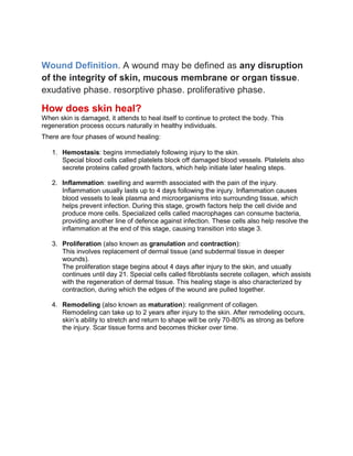 Wound Definition. A wound may be defined as any disruption
of the integrity of skin, mucous membrane or organ tissue.
exudative phase. resorptive phase. proliferative phase.
How does skin heal?
When skin is damaged, it attends to heal itself to continue to protect the body. This
regeneration process occurs naturally in healthy individuals.
There are four phases of wound healing:
1. Hemostasis: begins immediately following injury to the skin.
Special blood cells called platelets block off damaged blood vessels. Platelets also
secrete proteins called growth factors, which help initiate later healing steps.
2. Inflammation: swelling and warmth associated with the pain of the injury.
Inflammation usually lasts up to 4 days following the injury. Inflammation causes
blood vessels to leak plasma and microorganisms into surrounding tissue, which
helps prevent infection. During this stage, growth factors help the cell divide and
produce more cells. Specialized cells called macrophages can consume bacteria,
providing another line of defence against infection. These cells also help resolve the
inflammation at the end of this stage, causing transition into stage 3.
3. Proliferation (also known as granulation and contraction):
This involves replacement of dermal tissue (and subdermal tissue in deeper
wounds).
The proliferation stage begins about 4 days after injury to the skin, and usually
continues until day 21. Special cells called fibroblasts secrete collagen, which assists
with the regeneration of dermal tissue. This healing stage is also characterized by
contraction, during which the edges of the wound are pulled together.
4. Remodeling (also known as maturation): realignment of collagen.
Remodeling can take up to 2 years after injury to the skin. After remodeling occurs,
skin’s ability to stretch and return to shape will be only 70-80% as strong as before
the injury. Scar tissue forms and becomes thicker over time.
 
