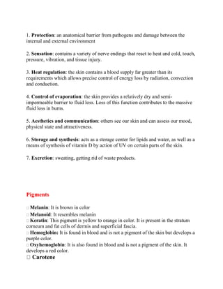 1. Protection: an anatomical barrier from pathogens and damage between the
internal and external environment
2. Sensation: contains a variety of nerve endings that react to heat and cold, touch,
pressure, vibration, and tissue injury.
3. Heat regulation: the skin contains a blood supply far greater than its
requirements which allows precise control of energy loss by radiation, convection
and conduction.
4. Control of evaporation: the skin provides a relatively dry and semi-
impermeable barrier to fluid loss. Loss of this function contributes to the massive
fluid loss in burns.
5. Aesthetics and communication: others see our skin and can assess our mood,
physical state and attractiveness.
6. Storage and synthesis: acts as a storage center for lipids and water, as well as a
means of synthesis of vitamin D by action of UV on certain parts of the skin.
7. Excretion: sweating, getting rid of waste products.
Pigments
Melanin: It is brown in color
Melanoid: It resembles melanin
Keratin: This pigment is yellow to orange in color. It is present in the stratum
corneum and fat cells of dermis and superficial fascia.
Hemoglobin: It is found in blood and is not a pigment of the skin but develops a
purple color.
Oxyhemoglobin: It is also found in blood and is not a pigment of the skin. It
develops a red color.
Carotene
 