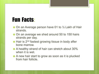 Fun Facts:
 On an Average person have 01 to ½ Lakh of Hair
strands.
 On an average we shed around 50 to 150 hairs
strands per day.
 Hair is 2nd fastest growing tissue in body after
bone marrow.
 A healthy strand of hair can stretch about 30%
when it is wet.
 A new hair start to grow as soon as it is plucked
from hair follicle.
 
