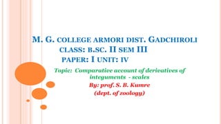 M. G. COLLEGE ARMORI DIST. GADCHIROLI
CLASS: B.SC. II SEM III
PAPER: I UNIT: IV
Topic: Comparative account of derivatives of
integuments - scales
By: prof. S. B. Kumre
(dept. of zoology)
 
