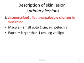 Description of skin lesion 
(primary lession) 
I. circumscribed , flat , nonpalpable changes in 
skin color 
• Macule = small upto 1 cm, eg. petechia 
• Patch = larger than 1 cm , eg vitilligo 
HA(MSN) 10 
 