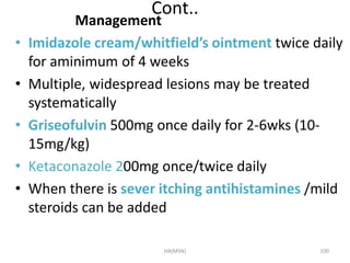 Cont.. 
Management 
• Imidazole cream/whitfield’s ointment twice daily 
for aminimum of 4 weeks 
• Multiple, widespread lesions may be treated 
systematically 
• Griseofulvin 500mg once daily for 2-6wks (10- 
15mg/kg) 
• Ketaconazole 200mg once/twice daily 
• When there is sever itching antihistamines /mild 
steroids can be added 
HA(MSN) 100 
 