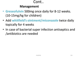 Cont.. 
Management 
• Greseofulvin 500mg once daily for 8-12 weeks. 
(10-15mg/kg for children) 
• Add whitfield’s ointment/miconazole twice daily 
topically for 4 weeks 
• In case of bacterial super infection antiseptics and 
/antibiotics are needed 
HA(MSN) 104 
 