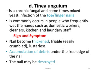 d. Tinea unguium 
- Is a chronic fungal and some times mixed 
yeast infection of the toe/finger nails 
• Is commonly occurs in people who frequently 
wet the hands such as domestic workers, 
cleaners, kitchen and laundary staff 
Sign and Symptom 
• Nail become thickened, friable (easily 
crumbled), lusterless 
• Accumulation of debris under the free edge of 
the nail 
• The nail may be destroyed 
HA(MSN) 105 
 