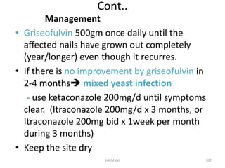 Cont.. 
Management 
• Griseofulvin 500gm once daily until the 
affected nails have grown out completely 
(year/longer) even though it recurres. 
• If there is no improvement by griseofulvin in 
2-4 months mixed yeast infection 
- use ketaconazole 200mg/d until symptoms 
clear. (Itraconazole 200mg/d x 3 months, or 
Itraconazole 200mg bid x 1week per month 
during 3 months) 
• Keep the site dry 
HA(MSN) 107 
 