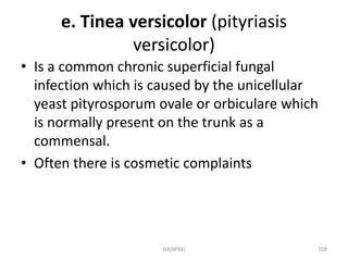 e. Tinea versicolor (pityriasis 
versicolor) 
• Is a common chronic superficial fungal 
infection which is caused by the unicellular 
yeast pityrosporum ovale or orbiculare which 
is normally present on the trunk as a 
commensal. 
• Often there is cosmetic complaints 
HA(MSN) 108 
 