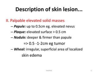 Description of skin lesion... 
II. Palpable elevated solid masses 
– Papule: up to 0.5cm eg. elevated nevus 
– Plaque: elevated surface > 0.5 cm 
– Nodule: deeper & firmer than papule 
=> 0.5 -1-2cm eg tumor 
– Wheal: irregular, superficial area of localized 
skin edema 
HA(MSN) 11 
 