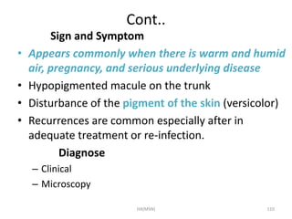 Cont.. 
Sign and Symptom 
• Appears commonly when there is warm and humid 
air, pregnancy, and serious underlying disease 
• Hypopigmented macule on the trunk 
• Disturbance of the pigment of the skin (versicolor) 
• Recurrences are common especially after in 
adequate treatment or re-infection. 
Diagnose 
– Clinical 
– Microscopy 
HA(MSN) 110 
 