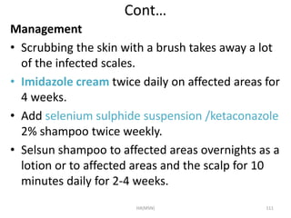 Cont… 
Management 
• Scrubbing the skin with a brush takes away a lot 
of the infected scales. 
• Imidazole cream twice daily on affected areas for 
4 weeks. 
• Add selenium sulphide suspension /ketaconazole 
2% shampoo twice weekly. 
• Selsun shampoo to affected areas overnights as a 
lotion or to affected areas and the scalp for 10 
minutes daily for 2-4 weeks. 
HA(MSN) 111 
 