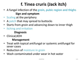 f. Tinea cruris (Jack itch) 
• A fungal infection of the groin, pubic region and thighs 
Sign and symptom 
• Scaling at the periphery 
• A patch that may spread to buttocks 
• Starts from groin and advancing down to inner thigh 
• Itching and irritation 
Diagnosis 
• Clinical,KOH 
Management 
• Treat with topical antifungal or systemic antifungal for 
sever cases 
• Reduction of moisture in groin 
• Wash contaminated under wear in hot water 
HA(MSN) 112 
 