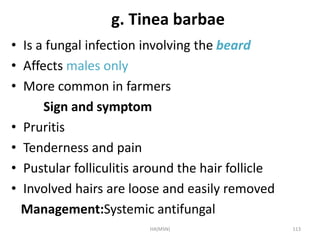 g. Tinea barbae 
• Is a fungal infection involving the beard 
• Affects males only 
• More common in farmers 
Sign and symptom 
• Pruritis 
• Tenderness and pain 
• Pustular folliculitis around the hair follicle 
• Involved hairs are loose and easily removed 
Management:Systemic antifungal 
HA(MSN) 113 
 