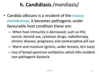 h. Candidiasis /moniliasis/ 
• Candida albicans is a resident of the mucus 
membranes, it becomes pathogenic under 
favourable host condition these are: 
– When host immunity is decreased, such as HIV, 
cancer, steroid use, cytotoxic drugs, radiotherapy, 
chronic disease, pregnancy and contraceptive pill use 
– Warm and moisture (groins, under breasts, b/n toes) 
– Use of broad spectrum antibiotics which kills resident 
non pathogenic bacteria 
HA(MSN) 115 
 