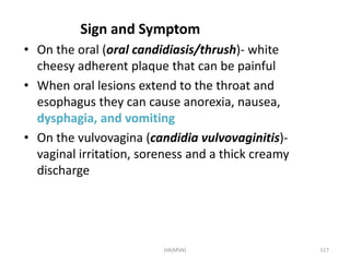 Sign and Symptom 
• On the oral (oral candidiasis/thrush)- white 
cheesy adherent plaque that can be painful 
• When oral lesions extend to the throat and 
esophagus they can cause anorexia, nausea, 
dysphagia, and vomiting 
• On the vulvovagina (candidia vulvovaginitis)- 
vaginal irritation, soreness and a thick creamy 
discharge 
HA(MSN) 117 
 