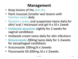 Management 
• Keep lesions of the skin dry 
• Paint mucosal /smaller wet lesions with 
Gentian violet daily 
• Nystatin cream, oral suspension twice daily for 
skin/ oral / miconazol oral gel 4 x /d x 1week 
• Imidazole pessaries nightly for 2 weeks for 
vaginal candldiasis 
• Imidazole cream twice daily for skin infections 
• Ketaconazole 200mg twice daily for 1-2weeks 
for oesophageal candidiasis 
• Itraconazole 100mg/d x 2weeks 
• Fluconazole 50-200mg /d x 1-2weeks 
HA(MSN) 118 
 