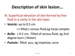 Description of skin lesion... 
III. Superficial elevation of skin formed by free 
fluid in a cavity in the skin layer. 
• Vesicle: up to 0.5 cm 
=> filled c serous fluid,eg herps simplex 
• Bulla: > 0.5 cm, Filled of serous fluid, eg 2nd 
degree burn ( blister) 
• Pustule: filled pus, eg impetiao, acne 
HA(MSN) 12 
 