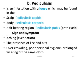 b. Pediculosis 
• Is an infestation with a louse which may be found 
in the: 
• Scalp- Pediculosis capitis 
• Body- Pediculosis corporis 
• Hair bearing region- Pediculosis pubis (phthiriasis) 
Sign and symptom 
• Itching (excoriation) 
• The presence of lice and nits 
• Over crowding, poor personal hygiene, prolonged 
wearing of the same cloth 
HA(MSN) 122 
 