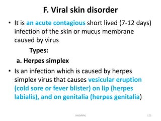 F. Viral skin disorder 
• It is an acute contagious short lived (7-12 days) 
infection of the skin or mucus membrane 
caused by virus 
Types: 
a. Herpes simplex 
• Is an infection which is caused by herpes 
simplex virus that causes vesicular eruption 
(cold sore or fever blister) on lip (herpes 
labialis), and on genitalia (herpes genitalia) 
HA(MSN) 125 
 