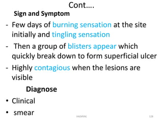 Cont…. 
Sign and Symptom 
- Few days of burning sensation at the site 
initially and tingling sensation 
- Then a group of blisters appear which 
quickly break down to form superficial ulcer 
- Highly contagious when the lesions are 
visible 
Diagnose 
• Clinical 
• smear HA(MSN) 128 
 