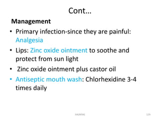 Cont… 
Management 
• Primary infection-since they are painful: 
Analgesia 
• Lips: Zinc oxide ointment to soothe and 
protect from sun light 
• Zinc oxide ointment plus castor oil 
• Antiseptic mouth wash: Chlorhexidine 3-4 
times daily 
HA(MSN) 129 
 