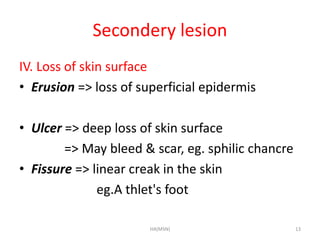 Secondery lesion 
IV. Loss of skin surface 
• Erusion => loss of superficial epidermis 
• Ulcer => deep loss of skin surface 
=> May bleed & scar, eg. sphilic chancre 
• Fissure => linear creak in the skin 
eg.A thlet's foot 
HA(MSN) 13 
 