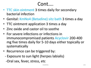 Cont…. 
• TTC skin ointment 3 times daily for secondary 
bacterial infection 
• Genital: KmNo4 (Betadine) sitz bath 3 times a day 
• TTC ointment application 3 times a day 
• Zinc oxide and castor oil to soothe 
• For severe infections or infections in 
immunocompromised patients Acyclovir 200-400 
mg five times daily for 5-10 days either topically or 
systematically 
• Recurrence can be triggered by: 
- Exposure to sun light (herpes labialis) 
-Oral sex, fever, stress, etc 
HA(MSN) 130 
 