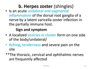b. Herpes zoster (shingles) 
• Is an acute unilateral and segmental 
inflammation of the dorsal root ganglia of a 
nerve by a latent varicella zoster infection in 
the partially immune host. 
Sign and symptom 
• A localized vesicles in cluster form on one side 
of the body/unilateral/ 
• Itching, tenderness and severe pain on the 
site 
**The thoracic, cervical and ophthalmic nerves 
are frequently affected 
HA(MSN) 131 
 