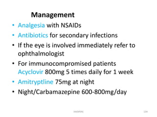 Management 
• Analgesia with NSAIDs 
• Antibiotics for secondary infections 
• If the eye is involved immediately refer to 
ophthalmologist 
• For immunocompromised patients 
Acyclovir 800mg 5 times daily for 1 week 
• Amitryptline 75mg at night 
• Night/Carbamazepine 600-800mg/day 
HA(MSN) 134 
 