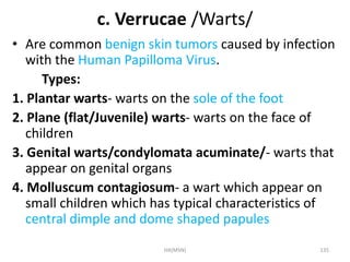 c. Verrucae /Warts/ 
• Are common benign skin tumors caused by infection 
with the Human Papilloma Virus. 
Types: 
1. Plantar warts- warts on the sole of the foot 
2. Plane (flat/Juvenile) warts- warts on the face of 
children 
3. Genital warts/condylomata acuminate/- warts that 
appear on genital organs 
4. Molluscum contagiosum- a wart which appear on 
small children which has typical characteristics of 
central dimple and dome shaped papules 
HA(MSN) 135 
 