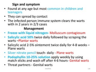 Sign and symptom 
• Found at any age but most common in children and 
teenagers 
• They can spread by contact 
• The infected person immune system clears the warts 
with in 2 years in 2/3 cases 
Management 
• Freeze with liquid nitrogen- Molluscum contagiosum 
• Salicylic acid 50% twice daily followed by scraping the 
warts –Plantar warts 
• Salicylic acid 2-5% ointement twice daily for 4-8 weeks – 
Plane warts 
• Silver nitrate pencil touch- daily - Plane warts 
• Podophyllin 10-25% solution apply weekly by using 
match sticks and wash off after 4-6 hours- Genital warts 
• Threat partners - Genital warts 
HA(MSN) 138 
 
