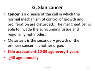 G. Skin cancer 
• Cancer is a disease of the cell in which the 
normal mechanism of control of growth and 
proliferation are disturbed. The malignant cell is 
able to invade the surrounding tissue and 
regional lymph nodes. 
• Metastasis is the secondary growth of the 
primary cancer in another organ. 
• Skin assessment-20-39 age-every 3 years 
• >40 age-annually 
HA(MSN) 139 
 