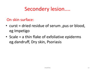 Secondery lesion.... 
On skin surface: 
• curst = dried residue of serum ,pus or blood, 
eg Impetigo 
• Scale = a thin flake of exfoliative epiderms 
eg.dandruff, Dry skin, Psoriasis 
HA(MSN) 14 
 