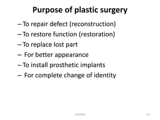 Purpose of plastic surgery 
– To repair defect (reconstruction) 
– To restore function (restoration) 
– To replace lost part 
– For better appearance 
– To install prosthetic implants 
– For complete change of identity 
HA(MSN) 141 
 