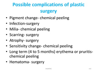 Possible complications of plastic 
surgery 
• Pigment change- chemical peeling 
• Infection-surgery 
• Milia- chemical peeling 
• Scarring- surgery 
• Atrophy- surgery 
• Sensitivity change- chemical peeling 
• Long term (4 to 5 months) erythema or pruritis-chemical 
peeling 
• Hematoma- surgery 
HA(MSN) 142 
 