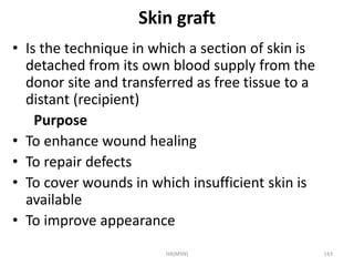 Skin graft 
• Is the technique in which a section of skin is 
detached from its own blood supply from the 
donor site and transferred as free tissue to a 
distant (recipient) 
Purpose 
• To enhance wound healing 
• To repair defects 
• To cover wounds in which insufficient skin is 
available 
• To improve appearance 
HA(MSN) 143 
 