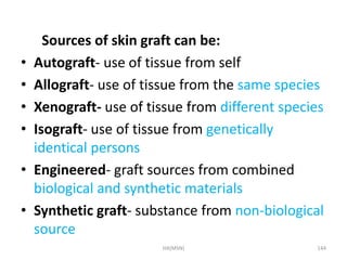 Sources of skin graft can be: 
• Autograft- use of tissue from self 
• Allograft- use of tissue from the same species 
• Xenograft- use of tissue from different species 
• Isograft- use of tissue from genetically 
identical persons 
• Engineered- graft sources from combined 
biological and synthetic materials 
• Synthetic graft- substance from non-biological 
source 
HA(MSN) 144 
 