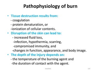Pathophysiology of burn 
• Tissue destruction results from: 
- coagulation 
- protein denaturation, or 
-ionization of cellular contents. 
• Disruption of the skin can lead to: 
- increased fluid loss, 
-infection, hypothermia, scarring, 
-compromised immunity, and 
-changes in function, appearance, and body image. 
• The depth of the injury depends on: 
- the temperature of the burning agent and 
-the duration of contact with the agent. 
HA(MSN) 147 
 