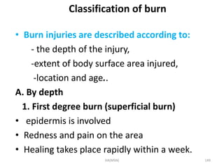 Classification of burn 
• Burn injuries are described according to: 
- the depth of the injury, 
-extent of body surface area injured, 
-location and age.. 
A. By depth 
1. First degree burn (superficial burn) 
• epidermis is involved 
• Redness and pain on the area 
• Healing takes place rapidly within a week. 
HA(MSN) 149 
 
