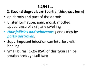 CONT… 
2. Second degree burn (partial thickness burn) 
• epidermis and part of the dermis 
• Blister formation, pain, moist, mottled 
appearance of skin, and swelling. 
• Hair follicles and sebaceous glands may be 
partly destroyed. 
• Superimposed infection can interfere with 
healing 
• Small burns (1-2% BSA) of this type can be 
treated through self care 
HA(MSN) 151 
 