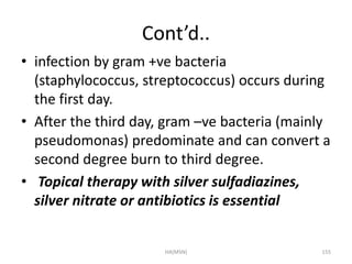 Cont’d.. 
• infection by gram +ve bacteria 
(staphylococcus, streptococcus) occurs during 
the first day. 
• After the third day, gram –ve bacteria (mainly 
pseudomonas) predominate and can convert a 
second degree burn to third degree. 
• Topical therapy with silver sulfadiazines, 
silver nitrate or antibiotics is essential 
HA(MSN) 155 
 