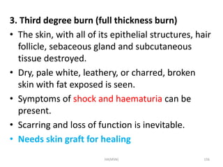 3. Third degree burn (full thickness burn) 
• The skin, with all of its epithelial structures, hair 
follicle, sebaceous gland and subcutaneous 
tissue destroyed. 
• Dry, pale white, leathery, or charred, broken 
skin with fat exposed is seen. 
• Symptoms of shock and haematuria can be 
present. 
• Scarring and loss of function is inevitable. 
• Needs skin graft for healing 
HA(MSN) 156 
 
