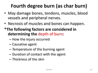 Fourth degree burn (as char burn) 
• May damage bones, tendons, muscles, blood 
vessels and peripheral nerves. 
• Necrosis of muscles and bones can happen. 
*The following factors are considered in 
determining the depth of burn: 
– How the injury occurred 
– Causative agent 
– Temperature of the burning agent 
– Duration of contact with the agent 
– Thickness of the skin 
HA(MSN) 159 
 